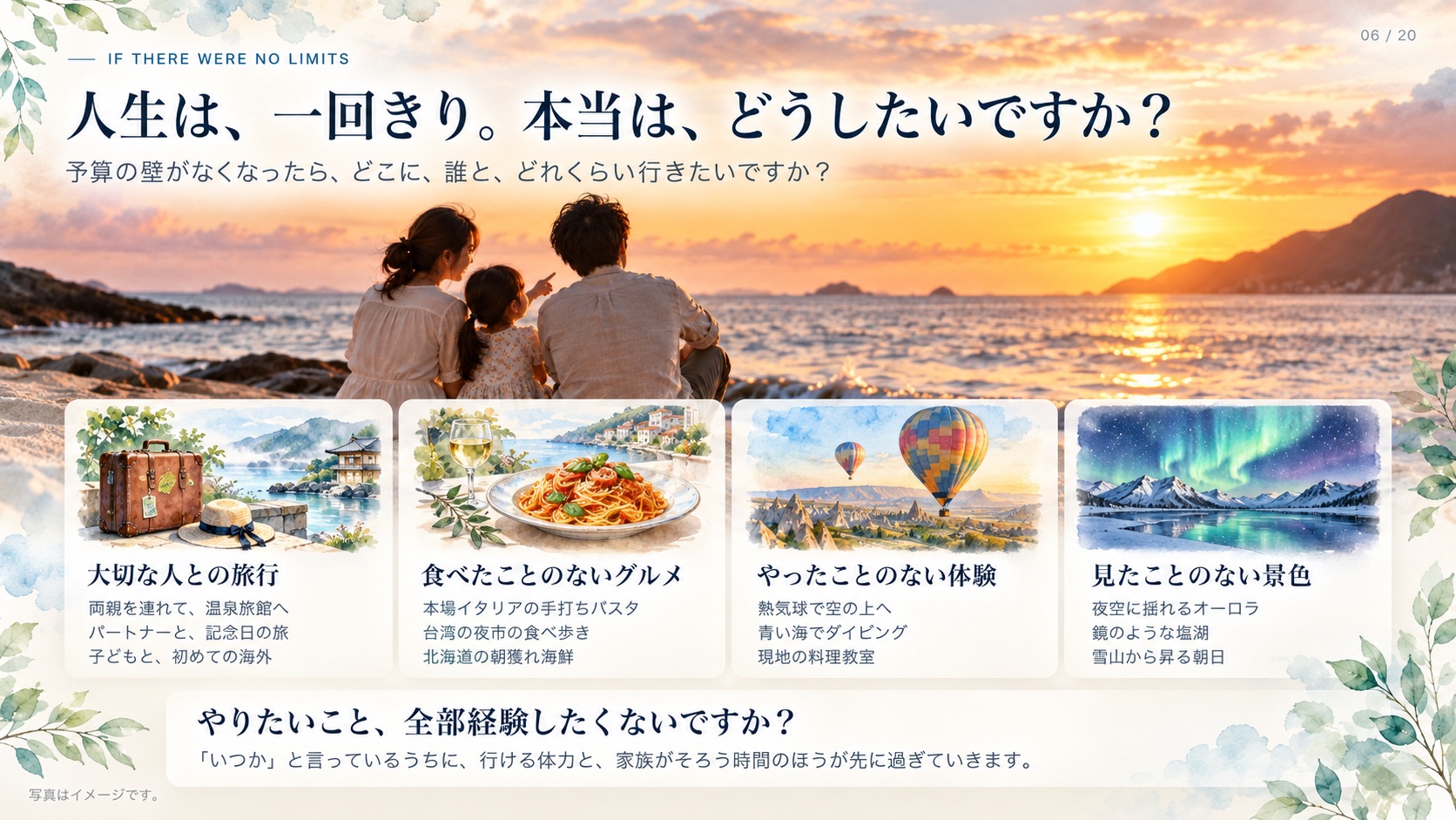 If There Were No Limits 人生は、一回きり。本当は、どうしたいですか？ 予算の壁がなくなったら、どこに、誰と、どれくらい行きたいですか？ 大切な人との旅行 両親を連れて、温泉旅館へ パートナーと、記念日の旅 子どもと、初めての海外 食べたことのないグルメ 本場イタリアの手打ちパスタ 台湾の夜市の食べ歩き 北海道の朝獲れ海鮮 やったことのない体験 熱気球で空の上へ 青い海でダイビング 現地の料理教室 見たことのない景色 夜空に揺れるオーロラ 鏡のような塩湖 雪山から昇る朝日 やりたいこと、全部経験したくないですか？ 「いつか」と言っているうちに、行ける体力と、家族がそろう時間のほうが先に過ぎていきます。 写真はイメージです。
