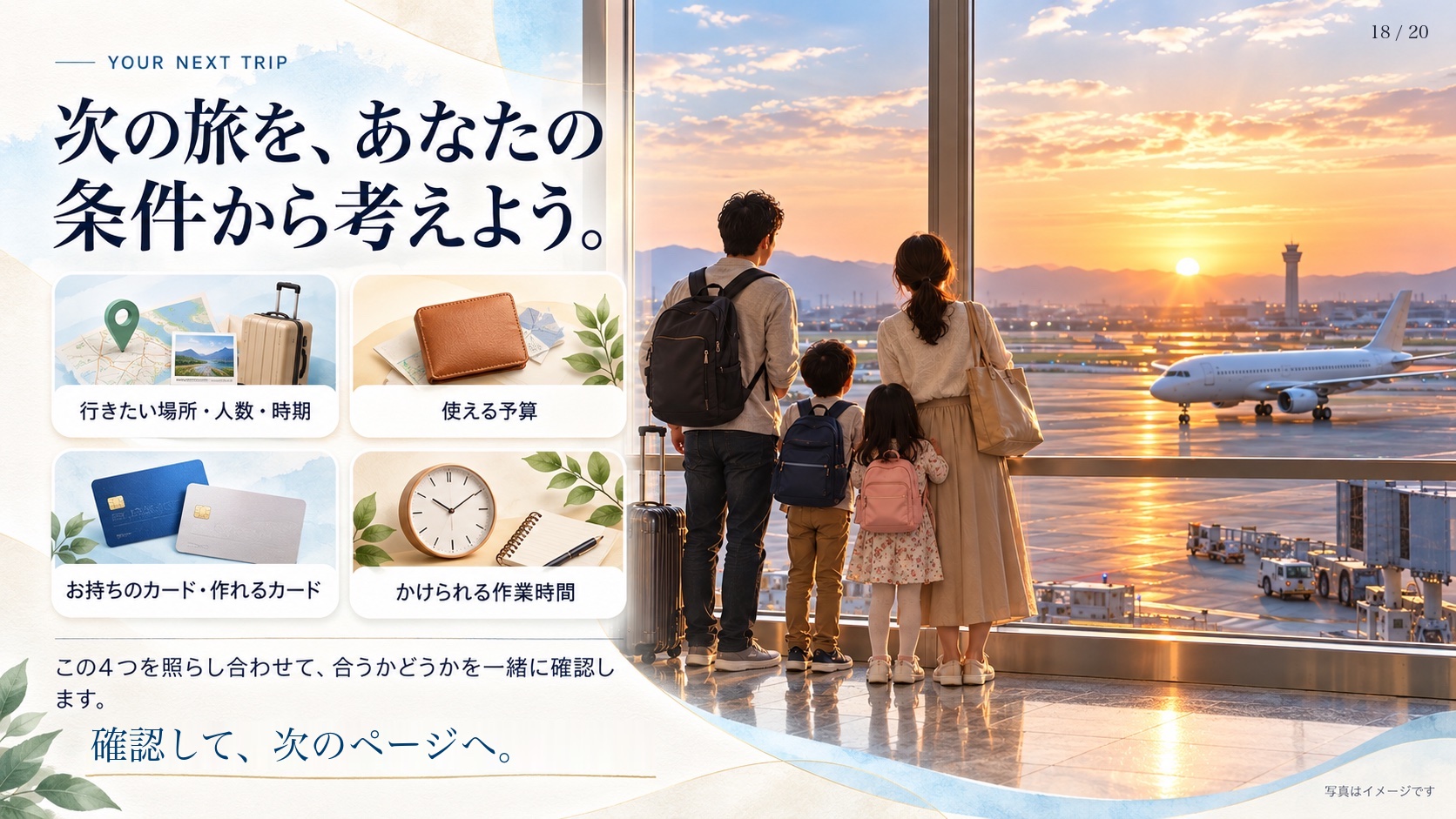 Your Next Trip 次の旅を、あなたの条件から考えよう。 行きたい場所・人数・時期 使える予算 お持ちのカード・作れるカード かけられる作業時間 この4つを照らし合わせて、合うかどうかを一緒に確認します。 確認して、次のページへ。 写真はイメージです
