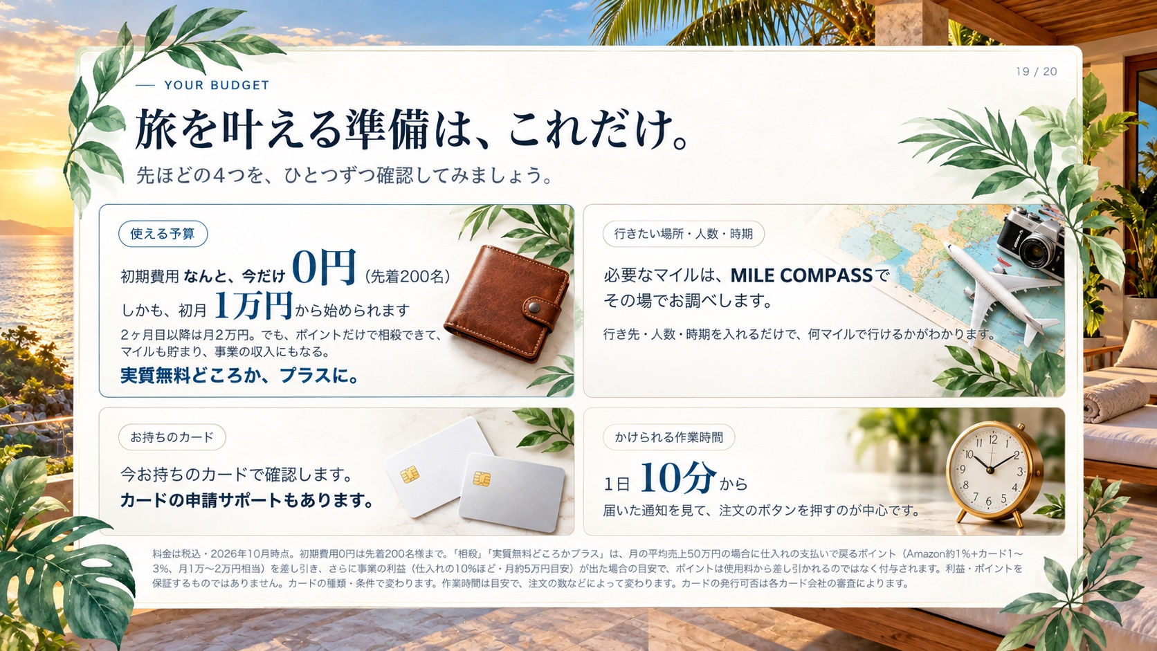 Your Budget 旅を叶える準備は、これだけ。 先ほどの4つを、ひとつずつ確認してみましょう。 使える予算 初期費用 なんと、今だけ 0円 （先着200名） しかも、初月 1万円 から始められます 2ヶ月目以降は月2万円。でも、ポイントだけで相殺できて、マイルも貯まり、事業の収入にもなる。 実質無料どころか、プラスに。 行きたい場所・人数・時期 必要なマイルは、 MILE COMPASS で その場でお調べします。 行き先・人数・時期を入れるだけで、何マイルで行けるかがわかります。 お持ちのカード 今お持ちのカードで確認します。 カードの申請サポートもあります。 かけられる作業時間 1日 10分 から 届いた通知を見て、注文のボタンを押すのが中心です。 料金は税込・2026年10月時点。初期費用0円は先着200名様まで。「相殺」「実質無料どころかプラス」は、月の平均売上50万円の場合に仕入れの支払いで戻るポイント（Amazon約1％＋カード1〜3％、月1万〜2万円相当）を差し引き、さらに事業の利益（仕入れの10%ほど・月約5万円の目安）が出た場合の目安で、ポイントは使用料から差し引かれるのではなく付与されます。利益・ポイントを保証するものではありません。カードの種類・条件で変わります。作業時間は目安で、注文の数などによって変わります。カードの発行可否は各カード会社の審査によります。